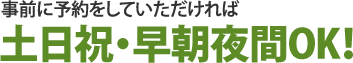 事前に予約をしていただければ土日祝・早朝夜間OK！